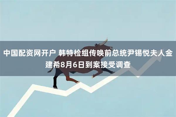 中国配资网开户 韩特检组传唤前总统尹锡悦夫人金建希8月6日到案接受调查