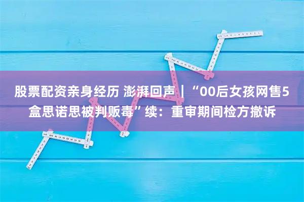 股票配资亲身经历 澎湃回声｜“00后女孩网售5盒思诺思被判贩毒”续：重审期间检方撤诉
