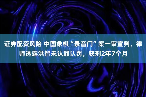 证券配资风险 中国象棋“录音门”案一审宣判，律师透露洪智未认罪认罚，获刑2年7个月